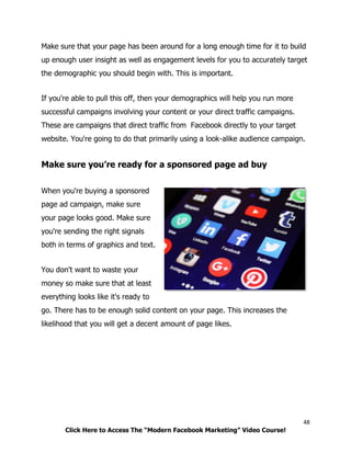 48
Click Here to Access The “Modern Facebook Marketing” Video Course!
Make sure that your page has been around for a long enough time for it to build
up enough user insight as well as engagement levels for you to accurately target
the demographic you should begin with. This is important.
If you're able to pull this off, then your demographics will help you run more
successful campaigns involving your content or your direct traffic campaigns.
These are campaigns that direct traffic from Facebook directly to your target
website. You're going to do that primarily using a look-alike audience campaign.
Make sure you’re ready for a sponsored page ad buy
When you're buying a sponsored
page ad campaign, make sure
your page looks good. Make sure
you're sending the right signals
both in terms of graphics and text.
You don't want to waste your
money so make sure that at least
everything looks like it's ready to
go. There has to be enough solid content on your page. This increases the
likelihood that you will get a decent amount of page likes.
 