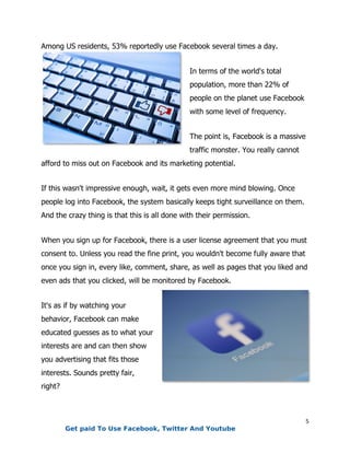 5
Among US residents, 53% reportedly use Facebook several times a day.
In terms of the world's total
population, more than 22% of
people on the planet use Facebook
with some level of frequency.
The point is, Facebook is a massive
traffic monster. You really cannot
afford to miss out on Facebook and its marketing potential.
If this wasn't impressive enough, wait, it gets even more mind blowing. Once
people log into Facebook, the system basically keeps tight surveillance on them.
And the crazy thing is that this is all done with their permission.
When you sign up for Facebook, there is a user license agreement that you must
consent to. Unless you read the fine print, you wouldn't become fully aware that
once you sign in, every like, comment, share, as well as pages that you liked and
even ads that you clicked, will be monitored by Facebook.
It's as if by watching your
behavior, Facebook can make
educated guesses as to what your
interests are and can then show
you advertising that fits those
interests. Sounds pretty fair,
right?
Get paid To Use Facebook, Twitter And Youtube
 