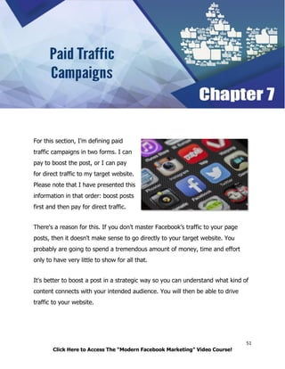 51
Click Here to Access The “Modern Facebook Marketing” Video Course!
For this section, I’m defining paid
traffic campaigns in two forms. I can
pay to boost the post, or I can pay
for direct traffic to my target website.
Please note that I have presented this
information in that order: boost posts
first and then pay for direct traffic.
There's a reason for this. If you don't master Facebook’s traffic to your page
posts, then it doesn't make sense to go directly to your target website. You
probably are going to spend a tremendous amount of money, time and effort
only to have very little to show for all that.
It's better to boost a post in a strategic way so you can understand what kind of
content connects with your intended audience. You will then be able to drive
traffic to your website.
 