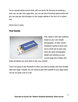 52
Click Here to Access The “Modern Facebook Marketing” Video Course!
You're actually killing several birds with one stone. By focusing on boosting a
post, you can get more page likes, you can get more branding opportunities and
you can also get click-throughs to your target website in the form of a content
link.
Here’s how it works.
Post boosts
First, target a look-alike audience
based on your user insight
demographic. In other words,
Facebook is going to show your
ad to a fresh set of users who
share the same demographic
details and interests as your
current page fans. People with
these similarities are more likely to like your content.
You're not going to pay Facebook to show your post to people who have already
liked your page. Instead, you are trying to get fresh eyeballs to your page posts.
You do run quite a bit of a risk.
 