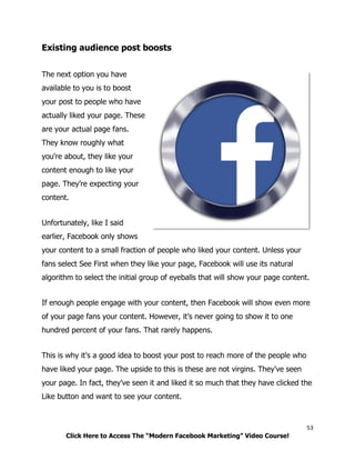 53
Click Here to Access The “Modern Facebook Marketing” Video Course!
Existing audience post boosts
The next option you have
available to you is to boost
your post to people who have
actually liked your page. These
are your actual page fans.
They know roughly what
you're about, they like your
content enough to like your
page. They’re expecting your
content.
Unfortunately, like I said
earlier, Facebook only shows
your content to a small fraction of people who liked your content. Unless your
fans select See First when they like your page, Facebook will use its natural
algorithm to select the initial group of eyeballs that will show your page content.
If enough people engage with your content, then Facebook will show even more
of your page fans your content. However, it’s never going to show it to one
hundred percent of your fans. That rarely happens.
This is why it's a good idea to boost your post to reach more of the people who
have liked your page. The upside to this is these are not virgins. They've seen
your page. In fact, they’ve seen it and liked it so much that they have clicked the
Like button and want to see your content.
 