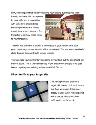 55
Click Here to Access The “Modern Facebook Marketing” Video Course!
Now, if you expand that base by including your existing audience plus their
friends, you have a lot more people
to work with. You are operating
with some level of confidence
because you know that friends
usually have shared interests. This
translates to possibly cheap clicks
to your target site.
The best way to do this is to post a link directly to your content or to your
promotional page on your website with some content. This way when somebody
clicks through, they go straight to your website.
They can read your commentary and some preview text, but the text should call
them to action. This is the cleanest way to get direct traffic cheaply using post
boosts targeting your existing audience and their friends.
Direct traffic to your target site
The next option is to promote a
target URL directly. It doesn’t show a
post from your page. It just goes
directly to your target website paired
with a picture. This is the direct
traffic option on Facebook.
 