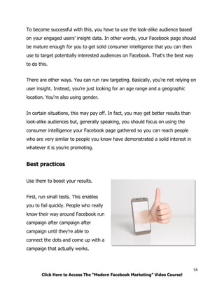 56
Click Here to Access The “Modern Facebook Marketing” Video Course!
To become successful with this, you have to use the look-alike audience based
on your engaged users’ insight data. In other words, your Facebook page should
be mature enough for you to get solid consumer intelligence that you can then
use to target potentially interested audiences on Facebook. That's the best way
to do this.
There are other ways. You can run raw targeting. Basically, you're not relying on
user insight. Instead, you’re just looking for an age range and a geographic
location. You're also using gender.
In certain situations, this may pay off. In fact, you may get better results than
look-alike audiences but, generally speaking, you should focus on using the
consumer intelligence your Facebook page gathered so you can reach people
who are very similar to people you know have demonstrated a solid interest in
whatever it is you’re promoting.
Best practices
Use them to boost your results.
First, run small tests. This enables
you to fail quickly. People who really
know their way around Facebook run
campaign after campaign after
campaign until they're able to
connect the dots and come up with a
campaign that actually works.
 