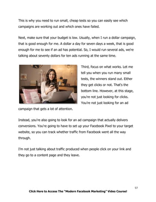 57
Click Here to Access The “Modern Facebook Marketing” Video Course!
This is why you need to run small, cheap tests so you can easily see which
campaigns are working out and which ones have failed.
Next, make sure that your budget is low. Usually, when I run a dollar campaign,
that is good enough for me. A dollar a day for seven days a week, that is good
enough for me to see if an ad has potential. So, I would run several ads, we're
talking about seventy dollars for ten ads running at the same time.
Third, focus on what works. Let me
tell you when you run many small
tests, the winners stand out. Either
they get clicks or not. That's the
bottom line. However, at this stage,
you're not just looking for clicks.
You’re not just looking for an ad
campaign that gets a lot of attention.
Instead, you're also going to look for an ad campaign that actually delivers
conversions. You're going to have to set up your Facebook Pixel to your target
website, so you can track whether traffic from Facebook went all the way
through.
I’m not just talking about traffic produced when people click on your link and
they go to a content page and they leave.
 