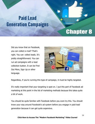59
Click Here to Access The “Modern Facebook Marketing” Video Course!
Did you know that on Facebook,
you can collect e-mail? That's
right. You can collect leads. It's
pretty straightforward. You can
run ad campaigns with a lead
collection button. It can be Find
Out More, Sign Up or other
language.
Regardless, if you're running this type of campaign, it must be highly targeted.
It's really important that your targeting is spot on. I put this part of Facebook ad
marketing at this point in the list of marketing methods because this takes quite
a bit of work.
You should be quite familiar with Facebook before you even try this. You should
know your way around Facebook’s ad system before you engage in paid lead
generation because it can get quite expensive.
 