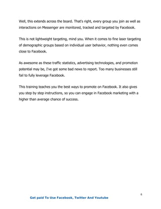 6
Well, this extends across the board. That's right, every group you join as well as
interactions on Messenger are monitored, tracked and targeted by Facebook.
This is not lightweight targeting, mind you. When it comes to fine laser targeting
of demographic groups based on individual user behavior, nothing even comes
close to Facebook.
As awesome as these traffic statistics, advertising technologies, and promotion
potential may be, I've got some bad news to report. Too many businesses still
fail to fully leverage Facebook.
This training teaches you the best ways to promote on Facebook. It also gives
you step by step instructions, so you can engage in Facebook marketing with a
higher than average chance of success.
Get paid To Use Facebook, Twitter And Youtube
 