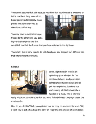 61
You cannot assume that just because you think that your booklet is awesome or
is the next best thing since sliced
bread doesn’t automatically mean
people will agree with you. It
doesn't work that way.
You may have to switch from one
freebie to the other until you get a
high-enough sign-up rate that
would tell you that the freebie that you have selected is the right one.
Thankfully, this is fairly easy to do with Facebook. You basically run different ads
that offer different premiums.
Level 2
Level 2 optimization focuses on
optimizing your ad copy. As I’ve
mentioned above, lead generation
campaigns on Facebook can and do
get very expensive. It seems like
you’re doing all this for basically a
handful of e-mails. This is why it's
really important to make sure that you run a fully optimized campaign to get the
most results.
How do you do this? Well, you optimize your ad copy on an elemental level. Still,
I want you to get a heads up this early on regarding the amount of optimization
 