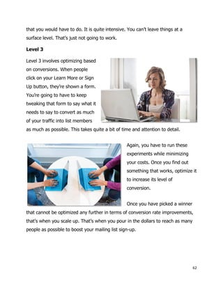 62
that you would have to do. It is quite intensive. You can’t leave things at a
surface level. That’s just not going to work.
Level 3
Level 3 involves optimizing based
on conversions. When people
click on your Learn More or Sign
Up button, they’re shown a form.
You’re going to have to keep
tweaking that form to say what it
needs to say to convert as much
of your traffic into list members
as much as possible. This takes quite a bit of time and attention to detail.
Again, you have to run these
experiments while minimizing
your costs. Once you find out
something that works, optimize it
to increase its level of
conversion.
Once you have picked a winner
that cannot be optimized any further in terms of conversion rate improvements,
that’s when you scale up. That’s when you pour in the dollars to reach as many
people as possible to boost your mailing list sign-up.
 
