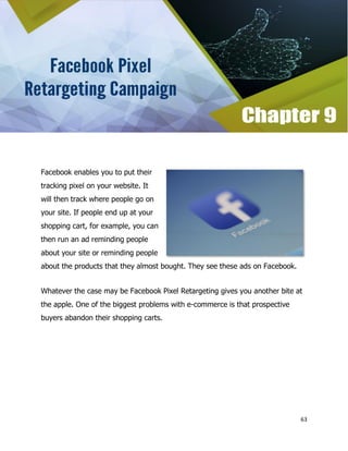 63
Facebook enables you to put their
tracking pixel on your website. It
will then track where people go on
your site. If people end up at your
shopping cart, for example, you can
then run an ad reminding people
about your site or reminding people
about the products that they almost bought. They see these ads on Facebook.
Whatever the case may be Facebook Pixel Retargeting gives you another bite at
the apple. One of the biggest problems with e-commerce is that prospective
buyers abandon their shopping carts.
 