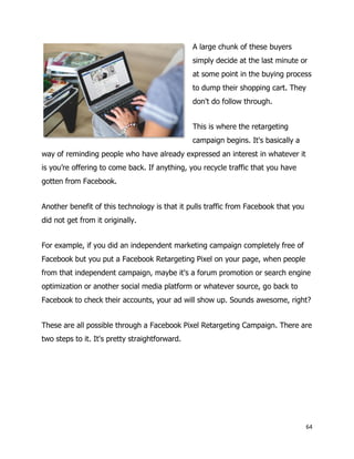 64
A large chunk of these buyers
simply decide at the last minute or
at some point in the buying process
to dump their shopping cart. They
don't do follow through.
This is where the retargeting
campaign begins. It's basically a
way of reminding people who have already expressed an interest in whatever it
is you’re offering to come back. If anything, you recycle traffic that you have
gotten from Facebook.
Another benefit of this technology is that it pulls traffic from Facebook that you
did not get from it originally.
For example, if you did an independent marketing campaign completely free of
Facebook but you put a Facebook Retargeting Pixel on your page, when people
from that independent campaign, maybe it's a forum promotion or search engine
optimization or another social media platform or whatever source, go back to
Facebook to check their accounts, your ad will show up. Sounds awesome, right?
These are all possible through a Facebook Pixel Retargeting Campaign. There are
two steps to it. It's pretty straightforward.
 