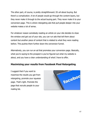 67
The other part, of course, is pretty straightforward. It’s all about buying. But
there’s a complication. A lot of people would go through the content layers, but
they never make it through to the actual buying part. They never make it to your
conversion page. This is where retargeting ads that pull people deeper into your
website makes a lot of sense.
For whatever reason somebody reading an article on your site decides to close
the window and get out of your site, you can run ads that tell them about
content but another piece of content that is related to what they were reading
before. This pushes them further down the conversion funnel.
Alternatively, you can run an ad that promotes your conversion page. Basically,
what you're saying to the prospect is you’ve figured out what my website is
about, and you have a clear understanding of what I have to offer.
Maximizing your results from Facebook Pixel Retargeting
I suggest that if you want to
maximize the results you get from
retargeting, promote your squeeze
page. That's right. Promote the
page that recruits people to your
mailing list.
 