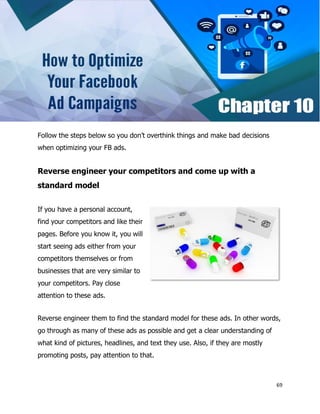 69
Follow the steps below so you don’t overthink things and make bad decisions
when optimizing your FB ads.
Reverse engineer your competitors and come up with a
standard model
If you have a personal account,
find your competitors and like their
pages. Before you know it, you will
start seeing ads either from your
competitors themselves or from
businesses that are very similar to
your competitors. Pay close
attention to these ads.
Reverse engineer them to find the standard model for these ads. In other words,
go through as many of these ads as possible and get a clear understanding of
what kind of pictures, headlines, and text they use. Also, if they are mostly
promoting posts, pay attention to that.
 