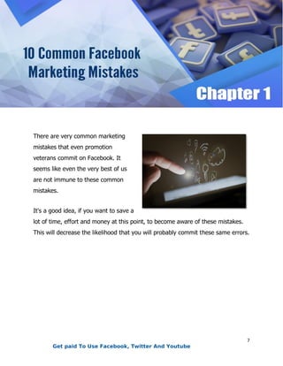 7
There are very common marketing
mistakes that even promotion
veterans commit on Facebook. It
seems like even the very best of us
are not immune to these common
mistakes.
It's a good idea, if you want to save a
lot of time, effort and money at this point, to become aware of these mistakes.
This will decrease the likelihood that you will probably commit these same errors.
Get paid To Use Facebook, Twitter And Youtube
 