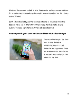 70
Whatever the case may be look at what they're doing and see common patterns.
Focus on the most commonly used strategies because this gives you the industry
standard model.
Don’t get sidetracked by ads that seem so different, so new or so innovative
because if they are so different from the industry standard model, they're
outliers. There's a high chance that those ads do not convert.
Come up with your own version and test with a low budget
Test with a low budget. You don't
want to burn through a
tremendous amount of cash
during the testing process. There
will be a time and a place for you
to get crazy with the budget, but
now is not the time.
 