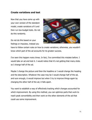 71
Create variations and test
Now that you have come up with
your own version of the standard
model, create variations of it and
then run low-budget tests. Do not
do this randomly.
Do not do this based on your
feelings or impulses, instead you
have to follow certain rules on how to create variations; otherwise, you wouldn’t
know which part of the ad accounts for its greater success.
I’ve seen this happen many times. In fact, I’ve committed this mistake before. I
would take an ad and test it. I would notice that it’s not getting that many clicks
so I change half of the ad.
Maybe I change the picture and then the headline or I would change the heading
and the description. Whatever the case may be I would change half of the ad,
and sure enough, it would improve but when I try to improve things again by
changing the other half of the ad, it falls apart.
You want to establish a way of effectively tracking which changes accounted for
which improvement. By using this method, you can optimize parts that work to
reach peak convertibility and then work on the other elements of the ad that
could use some improvement.
 