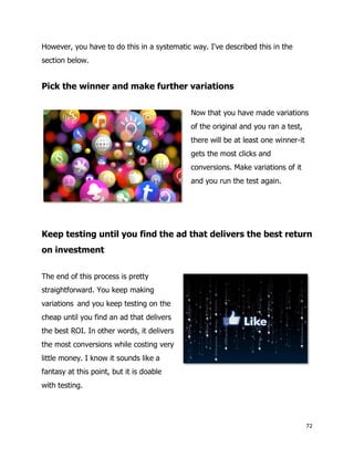 72
However, you have to do this in a systematic way. I've described this in the
section below.
Pick the winner and make further variations
Now that you have made variations
of the original and you ran a test,
there will be at least one winner-it
gets the most clicks and
conversions. Make variations of it
and you run the test again.
Keep testing until you find the ad that delivers the best return
on investment
The end of this process is pretty
straightforward. You keep making
variations and you keep testing on the
cheap until you find an ad that delivers
the best ROI. In other words, it delivers
the most conversions while costing very
little money. I know it sounds like a
fantasy at this point, but it is doable
with testing.
 
