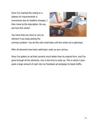 75
Once I've reached the ceiling or a
plateau for improvements in
conversions due to headline changes, I
then move to the description. Do you
see how this works?
You know that you have to vary an
element if you keep picking the
winning variation. You do this with small tests until the whole ad is optimized.
After all elements have been optimized, scale up your ad buy.
Once I’ve gotten an ad that converts much better than its original form, and I’ve
gone through all the elements, now is the time to scale up. This is where I pour
quite a large amount of cash into my Facebook ad campaign to boost traffic.
 
