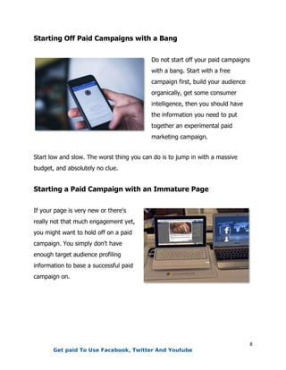 8
Starting Off Paid Campaigns with a Bang
Do not start off your paid campaigns
with a bang. Start with a free
campaign first, build your audience
organically, get some consumer
intelligence, then you should have
the information you need to put
together an experimental paid
marketing campaign.
Start low and slow. The worst thing you can do is to jump in with a massive
budget, and absolutely no clue.
Starting a Paid Campaign with an Immature Page
If your page is very new or there's
really not that much engagement yet,
you might want to hold off on a paid
campaign. You simply don't have
enough target audience profiling
information to base a successful paid
campaign on.
Get paid To Use Facebook, Twitter And Youtube
 