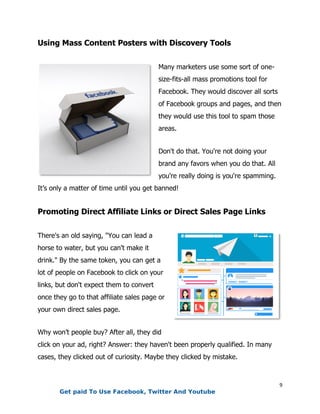9
Using Mass Content Posters with Discovery Tools
Many marketers use some sort of one-
size-fits-all mass promotions tool for
Facebook. They would discover all sorts
of Facebook groups and pages, and then
they would use this tool to spam those
areas.
Don't do that. You're not doing your
brand any favors when you do that. All
you're really doing is you're spamming.
It’s only a matter of time until you get banned!
Promoting Direct Affiliate Links or Direct Sales Page Links
There's an old saying, "You can lead a
horse to water, but you can't make it
drink." By the same token, you can get a
lot of people on Facebook to click on your
links, but don't expect them to convert
once they go to that affiliate sales page or
your own direct sales page.
Why won’t people buy? After all, they did
click on your ad, right? Answer: they haven't been properly qualified. In many
cases, they clicked out of curiosity. Maybe they clicked by mistake.
Get paid To Use Facebook, Twitter And Youtube
 