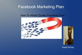 Facebook Marketing Plan
How To Attract Quality Facebook Fans
Kaahil Worley
 