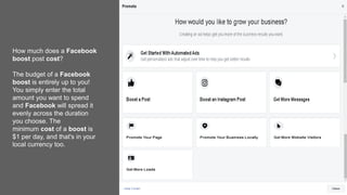 How much does a Facebook
boost post cost?
The budget of a Facebook
boost is entirely up to you!
You simply enter the total
amount you want to spend
and Facebook will spread it
evenly across the duration
you choose. The
minimum cost of a boost is
$1 per day, and that's in your
local currency too.
 