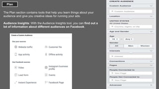Plan
The Plan section contains tools that help you learn things about your
audience and give you creative ideas for running your ads.
Audience Insights: With the Audience Insights tool, you can find out a
lot of information about different audiences on Facebook.
 