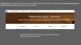 Creative Hub: The Plan section also has a tool called Creative Hub, which is a great place to create ad mockups to
share with your team and get fresh ideas for content.
With the Creative Hub tool, you can mock up a Facebook
ad and share it with your team.
 