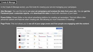 Create & Manage
In the Create & Manage section, you find tools for creating your ad and managing your campaigns.
Ads Manager: You use this tool to run your ad campaigns and analyze the data from your ads. You can get the
Facebook pixel, customize reports, and download the data to share with members of your team.
Power Editor: Power Editor is the robust advertising platform for creating ad campaigns. This tool offers a few
advanced options and features when creating ads, like allowing for more characters in headings.
Page Posts: This tool allows you to see all of your page posts and how people are engaging with the content.
 