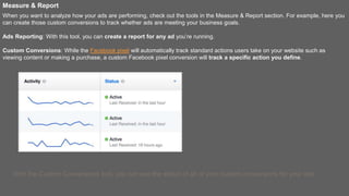 Measure & Report
When you want to analyze how your ads are performing, check out the tools in the Measure & Report section. For example, here you
can create those custom conversions to track whether ads are meeting your business goals.
Ads Reporting: With this tool, you can create a report for any ad you’re running.
Custom Conversions: While the Facebook pixel will automatically track standard actions users take on your website such as
viewing content or making a purchase, a custom Facebook pixel conversion will track a specific action you define.
With the Custom Conversions tool, you can see the status of all of your custom conversions for your ads.
 