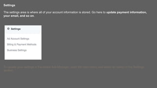 Settings
The settings area is where all of your account information is stored. Go here to update payment information,
your email, and so on.
To update your settings in Facebook Ads Manager, open the main menu and select an option in the Settings
section.
 