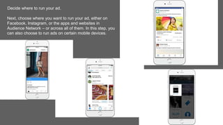Decide where to run your ad.
Next, choose where you want to run your ad, either on
Facebook, Instagram, or the apps and websites in
Audience Network – or across all of them. In this step, you
can also choose to run ads on certain mobile devices.
 