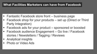 What Facilities Marketers can have from Facebook
 Fantastic Facebook store front – business page
 Facebook shop for your products – set up (Direct or Third
Party Integration)
 Facebook ads for your product – sponsored or boosted
 Facebook audience Engagement – Go live / Facebook
stories / Newsletters / Tagging / Reviews
 Analytical insights
 Photo or Video Ads
 