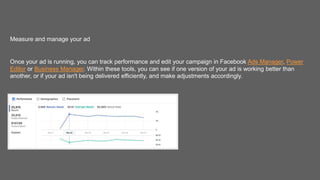 Measure and manage your ad
Once your ad is running, you can track performance and edit your campaign in Facebook Ads Manager, Power
Editor or Business Manager. Within these tools, you can see if one version of your ad is working better than
another, or if your ad isn't being delivered efficiently, and make adjustments accordingly.
 