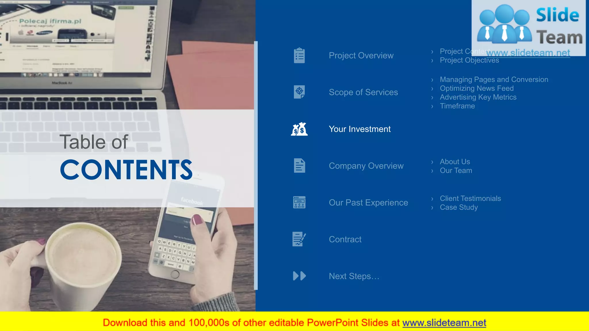 › Project Context
› Project Objectives
› Managing Pages and Conversion
› Optimizing News Feed
› Advertising Key Metrics
› Timeframe
Next Steps…
Project Overview
Scope of Services
› About Us
› Our Team
› Client Testimonials
› Case Study
CONTENTS
Table of
Your Investment
Company Overview
Our Past Experience
Contract
12
 
