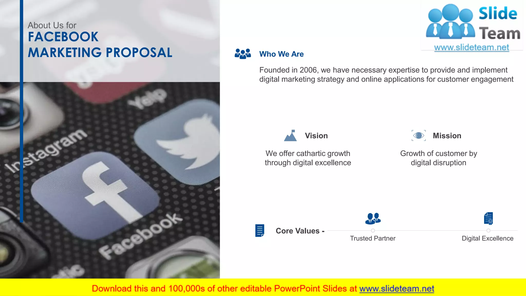 About Us for
FACEBOOK
MARKETING PROPOSAL Who We Are
Founded in 2006, we have necessary expertise to provide and implement
digital marketing strategy and online applications for customer engagement
Growth of customer by
digital disruption
Mission
We offer cathartic growth
through digital excellence
Vision
Core Values -
Trusted Partner Digital Excellence
15
 