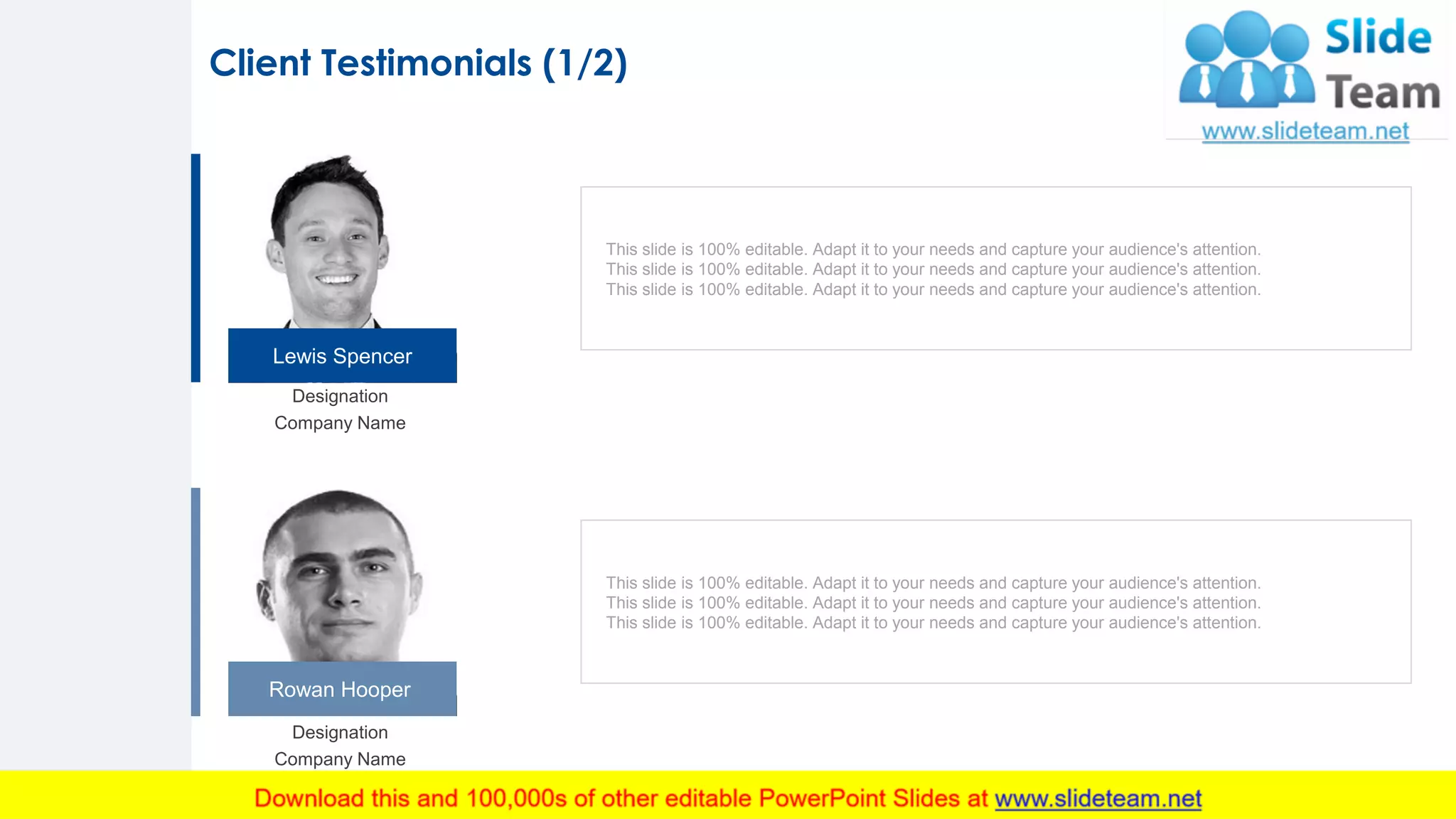 Lewis Spencer
Rowan Hooper
Designation
Company Name
Designation
Company Name
This slide is 100% editable. Adapt it to your needs and capture your audience's attention.
This slide is 100% editable. Adapt it to your needs and capture your audience's attention.
This slide is 100% editable. Adapt it to your needs and capture your audience's attention.
This slide is 100% editable. Adapt it to your needs and capture your audience's attention.
This slide is 100% editable. Adapt it to your needs and capture your audience's attention.
This slide is 100% editable. Adapt it to your needs and capture your audience's attention.
Client Testimonials (1/2)
19
 
