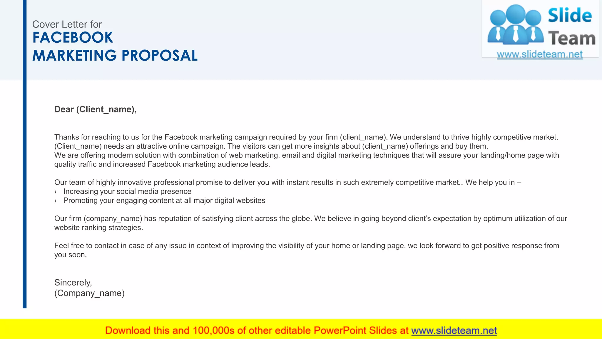Dear (Client_name),
Thanks for reaching to us for the Facebook marketing campaign required by your firm (client_name). We understand to thrive highly competitive market,
(Client_name) needs an attractive online campaign. The visitors can get more insights about (client_name) offerings and buy them.
We are offering modern solution with combination of web marketing, email and digital marketing techniques that will assure your landing/home page with
quality traffic and increased Facebook marketing audience leads.
Our team of highly innovative professional promise to deliver you with instant results in such extremely competitive market.. We help you in –
› Increasing your social media presence
› Promoting your engaging content at all major digital websites
Our firm (company_name) has reputation of satisfying client across the globe. We believe in going beyond client’s expectation by optimum utilization of our
website ranking strategies.
Feel free to contact in case of any issue in context of improving the visibility of your home or landing page, we look forward to get positive response from
you soon.
Sincerely,
(Company_name)
Cover Letter for
FACEBOOK
MARKETING PROPOSAL
2
 