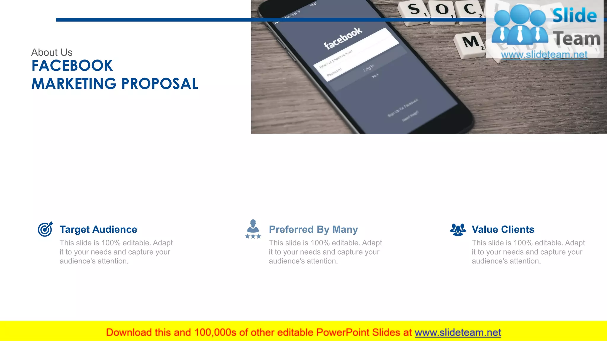 About Us
FACEBOOK
MARKETING PROPOSAL
28
This slide is 100% editable. Adapt
it to your needs and capture your
audience's attention.
Target Audience
This slide is 100% editable. Adapt
it to your needs and capture your
audience's attention.
Value Clients
This slide is 100% editable. Adapt
it to your needs and capture your
audience's attention.
Preferred By Many
 