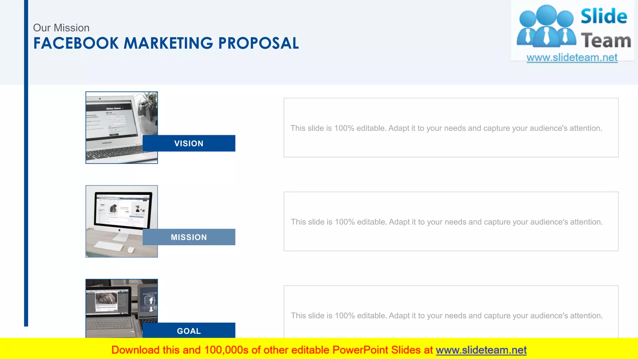 Our Mission
29
FACEBOOK MARKETING PROPOSAL
GOAL
This slide is 100% editable. Adapt it to your needs and capture your audience's attention.
This slide is 100% editable. Adapt it to your needs and capture your audience's attention.
This slide is 100% editable. Adapt it to your needs and capture your audience's attention.
MISSION
VISION
 