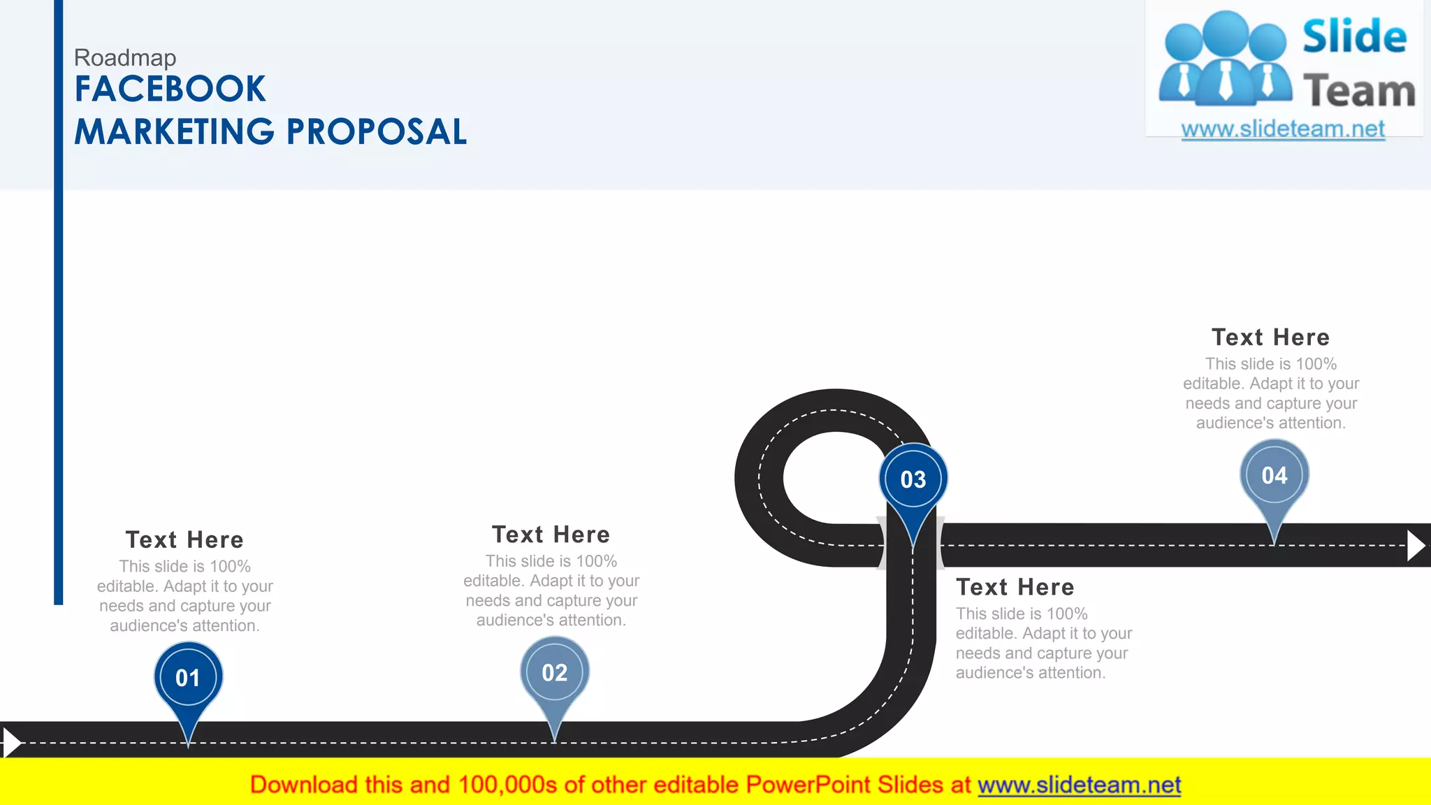 Roadmap
FACEBOOK
MARKETING PROPOSAL
01
Text Here
This slide is 100%
editable. Adapt it to your
needs and capture your
audience's attention.
02
Text Here
This slide is 100%
editable. Adapt it to your
needs and capture your
audience's attention.
Text Here
This slide is 100%
editable. Adapt it to your
needs and capture your
audience's attention.
03 04
Text Here
This slide is 100%
editable. Adapt it to your
needs and capture your
audience's attention.
32
 