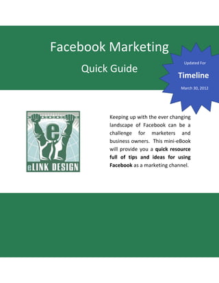 Facebook Marketing
                                       Updated For
    Quick Guide
                                    Timeline
                                      March 30, 2012




         Keeping up with the ever changing
         landscape of Facebook can be a
         challenge for marketers and
         business owners. This mini-eBook
         will provide you a quick resource
         full of tips and ideas for using
         Facebook as a marketing channel.
 