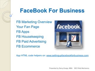 FaceBook For Business
FB Marketing Overview
Your Fan Page
FB Apps
FB Housekeeping
FB Paid Advertising
FB Ecommerce

App HTML code helpers on: www.settingupfacebookforbusiness.com




                            Presented by Darcy Knapp, MBA   SEO Web Mechanics
 