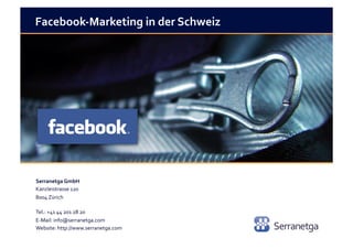 Facebook-­‐Marketing	
  in	
  der	
  Schweiz	
  




Serranetga	
  GmbH	
  	
  
Kanzleistrasse	
  120	
  
8004	
  Zürich	
  	
  

Tel.:	
  +41	
  44	
  201	
  28	
  20	
  
E-­‐Mail:	
  info@serranetga.com	
  
Website:	
  http://www.serranetga.com	
  
 
