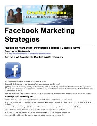 Facebook Marketing
Strategies
Facebook Marketing Strategies Secrets | Janelle Rowe
Empower Network
Source: http://www.empowernetwork.com/janelle/facebook-marketing-strategies/


Secrets of Facebook Marketing Strategies




Would you like to generate $0.18 leads? Or even free leads?
How would finding an unlimited amount of free leads transform your business?
Applying Facebook marketing strategies that actually work is something many internet marketers are trying to master.
However, doing this may seem nearly impossible for those that have attempted program after program and strategy after strategy
without producing results.
There are methods to generate a pool of leads that involve copying the methods of those individuals who success you desire.

Monkey see, Monkey do…
Copying success is a great technique when you are trying to create your business and build a team.
When prospects sign up for more information about your opportunity, they may soon lose interest if you do not offer them any
guidance.
It is extremely important to provide these new folks with valuable coaching and to share resources with them.
Being attached to a pool of resources only works for people who know how to use them…
When you get a new member, remember to continually provide value and inspiration for them.
Doing that will provide them the peace of mind to trust the process and stay focused.




                                                                                                                              1
 