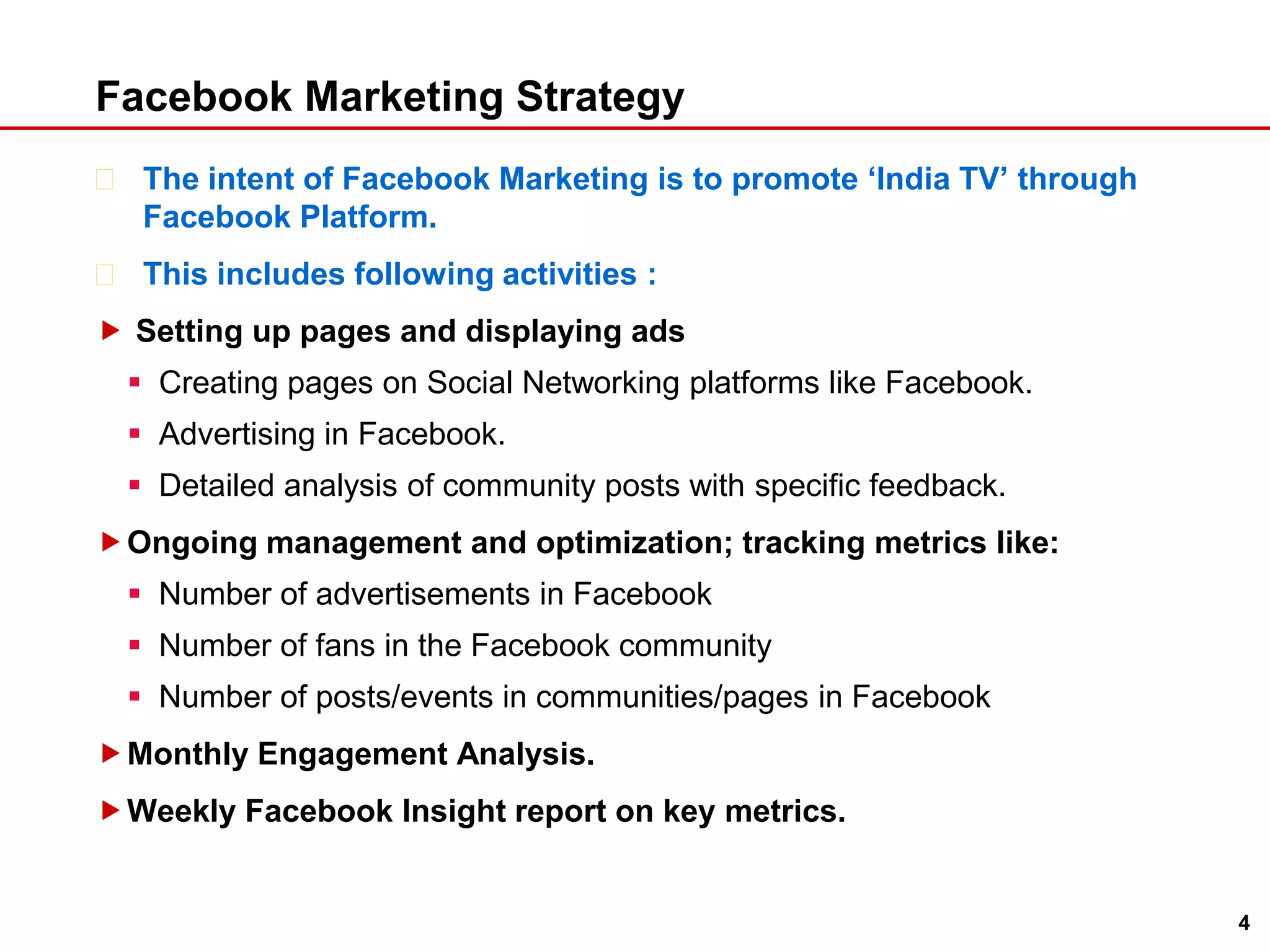 Facebook Marketing StrategyThe intent of Facebook Marketing is to promote ‘India TV’ through Facebook Platform.  This includes following activities : Setting up pages and displaying adsCreating pages on Social Networking platforms like Facebook.Advertising in Facebook.Detailed analysis of community posts with specific feedback.Ongoing management and optimization; tracking metrics like:Number of advertisements in FacebookNumber of fans in the Facebook communityNumber of posts/events in communities/pages in FacebookMonthly Engagement Analysis.Weekly Facebook Insight report on key metrics.