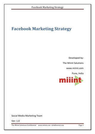 Facebook Marketing Strategy




Facebook Marketing Strategy




                                                                      Developed by:

                                                                The Miiint Solutions

                                                                     www.miiint.com

                                                                         Pune, India




Social Media Marketing Team

Ver: 1.0
The Miiint Solutions Confidential   www.miiint.com info@miiint.com             Page 1
 