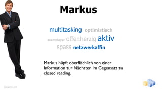 Markus
                    multitasking      optimistisch

                           offenherzig aktiv
                   teamplayer

                        spass netzwerkaffin

                  Markus hüpft oberﬂächlich von einer
                  Information zur Nächsten im Gegensatz zu
                  closed reading.

www.gentics.com
 