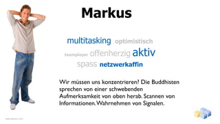 Markus
                    multitasking      optimistisch

                           offenherzig aktiv
                   teamplayer

                        spass netzwerkaffin

                  Wir müssen uns konzentrieren? Die Buddhisten
                  sprechen von einer schwebenden
                  Aufmerksamkeit von oben herab. Scannen von
                  Informationen. Wahrnehmen von Signalen.

www.gentics.com
 