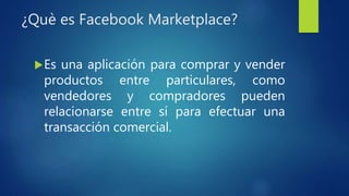 ¿Què es Facebook Marketplace?
Es una aplicación para comprar y vender
productos entre particulares, como
vendedores y compradores pueden
relacionarse entre sí para efectuar una
transacción comercial.
 