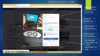 Nombre del producto a vender.
Zona en
donde vive.
Hace cuanto
tiempo lo ha
publicado.
Precio
del
producto
Descripción
del producto
Mapa de
la zona
del
vendedor
Información
del vendedor
Da mensaje
automático de
“ ¿Está
disponible? En
4 sg.
Enviar un
mensaje a
través de
Messenger Guardar
producto
Compartir
publicación de
Marketplace
 
